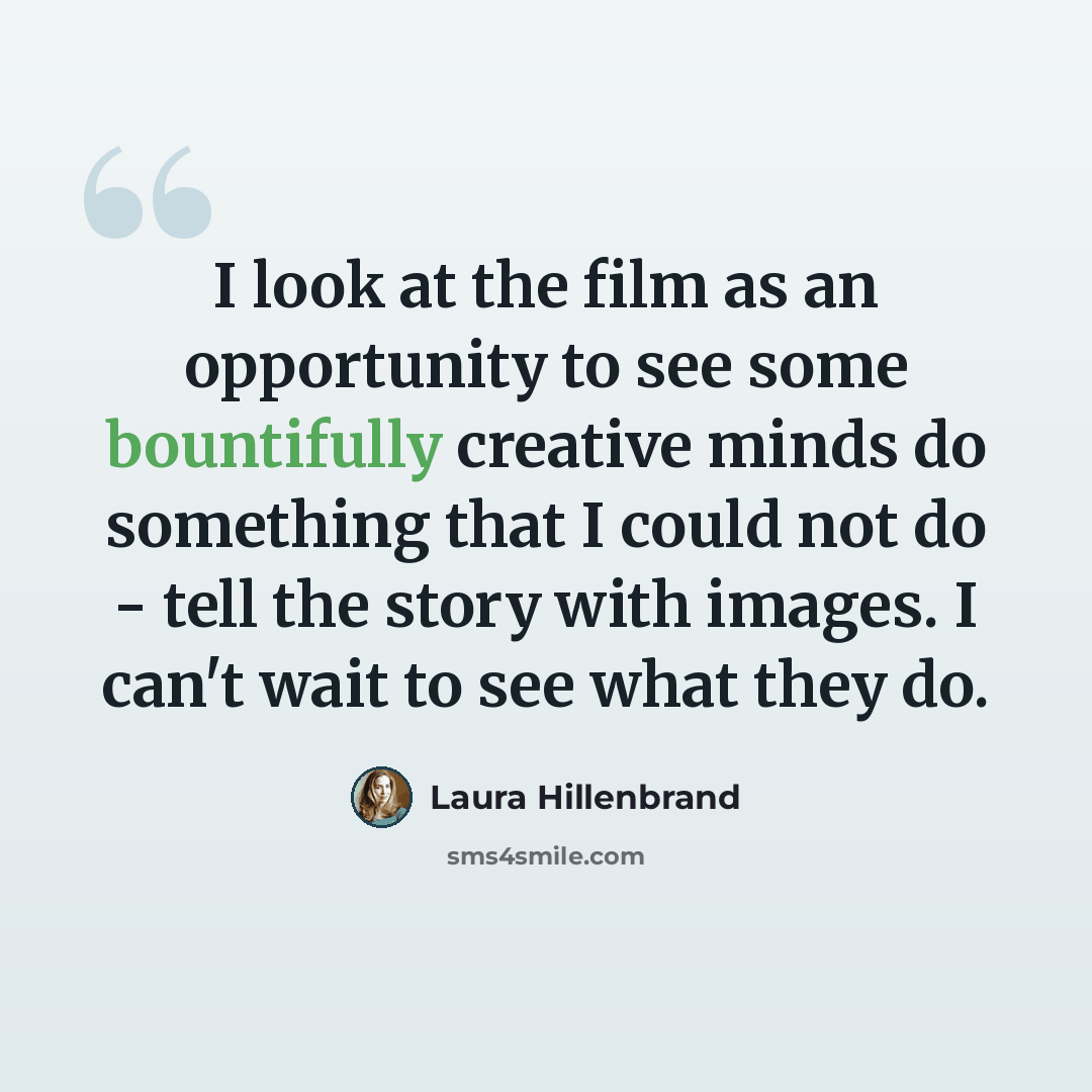 “I look at the film as an opportunity to see some bountifully creative minds do something that I could not do - tell the story with images. I can't wait to see what they do.” quote by Laura Hillenbrand