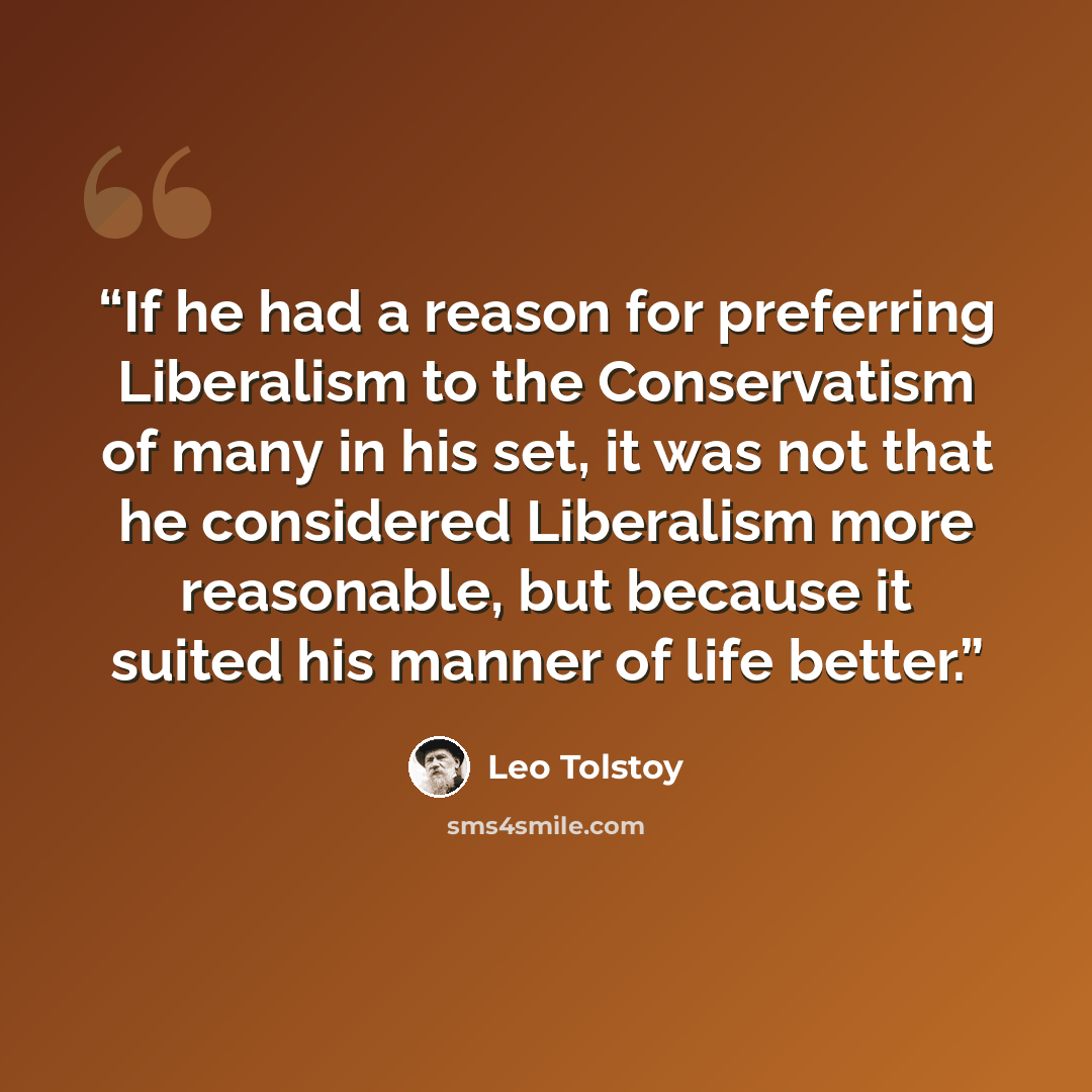 “If he had a reason for preferring Liberalism to the Conservatism of many in his set, it was not that he considered Liberalism more reasonable, but because it suited his manner of life better.” quote by Leo Tolstoy