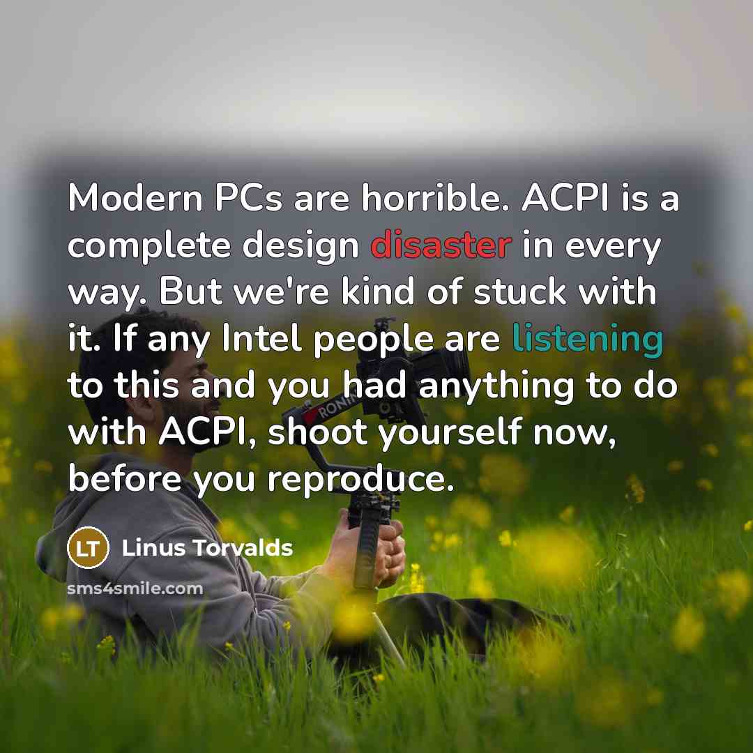 “Modern PCs are horrible. ACPI is a complete design disaster in every way. But we're kind of stuck with it. If any Intel people are listening to this and you had anything to do with ACPI, shoot yourself now, before you reproduce.” quote by Linus Torvalds