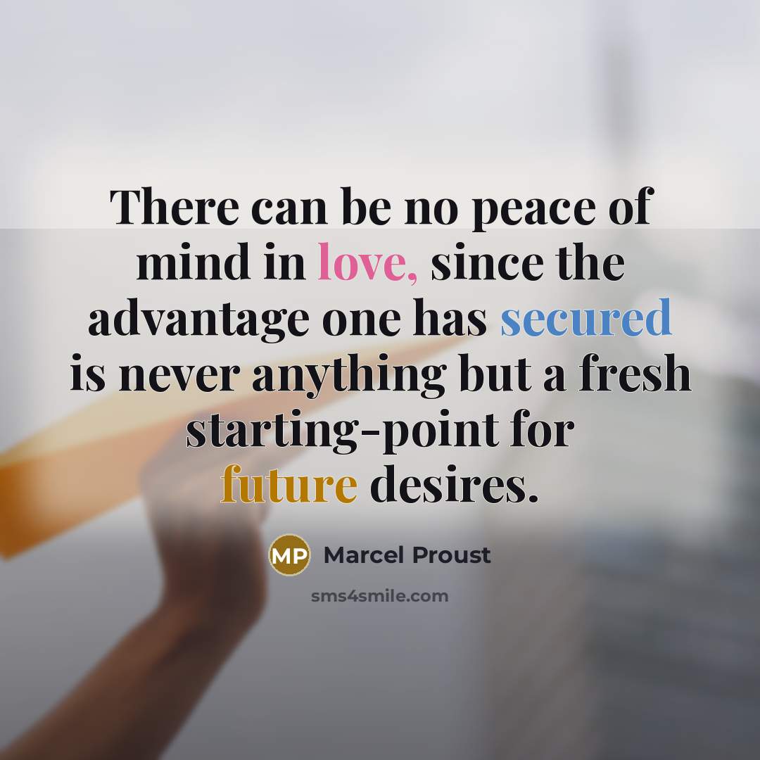 “There can be no peace of mind in love, since the advantage one has secured is never anything but a fresh starting-point for future desires.” quote by Marcel Proust