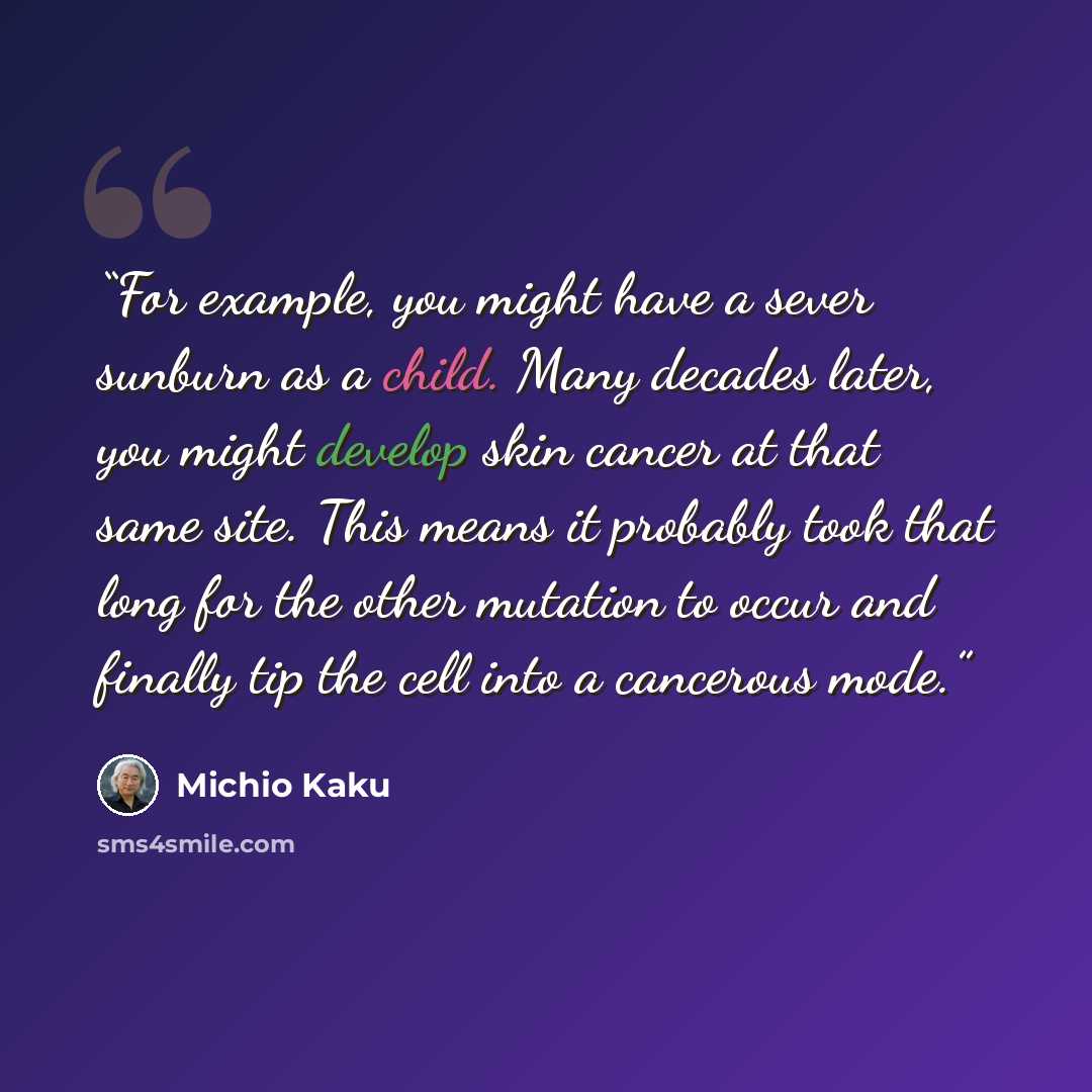 “For example, you might have a sever sunburn as a child. Many decades later, you might develop skin cancer at that same site. This means it probably took that long for the other mutation to occur and finally tip the cell into a cancerous mode.” quote by Michio Kaku