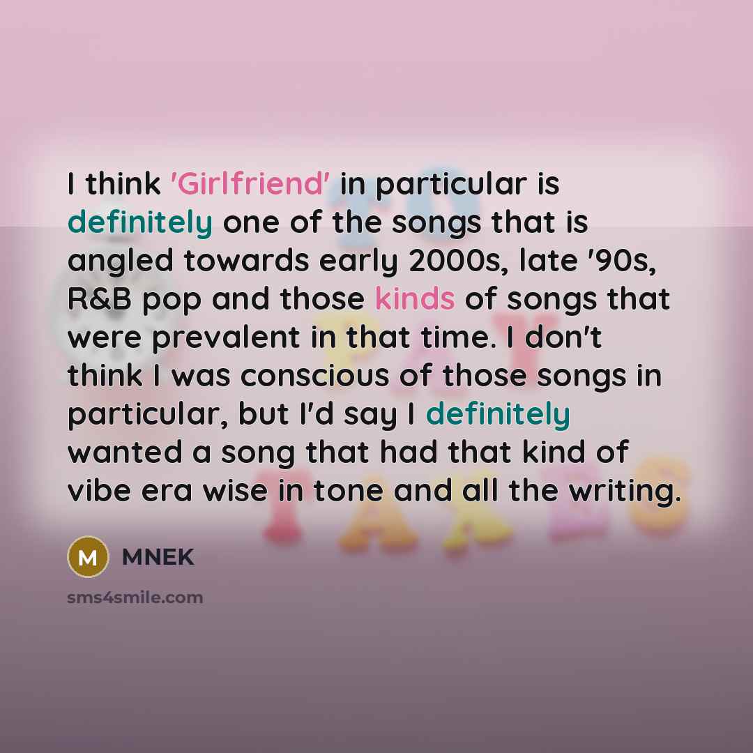 “I think 'Girlfriend' in particular is definitely one of the songs that is angled towards early 2000s, late '90s, R&B pop and those kinds of songs that were prevalent in that time. I don't think I was conscious of those songs in particular, but I'd say I definitely wanted a song that had that kind…” quote by MNEK