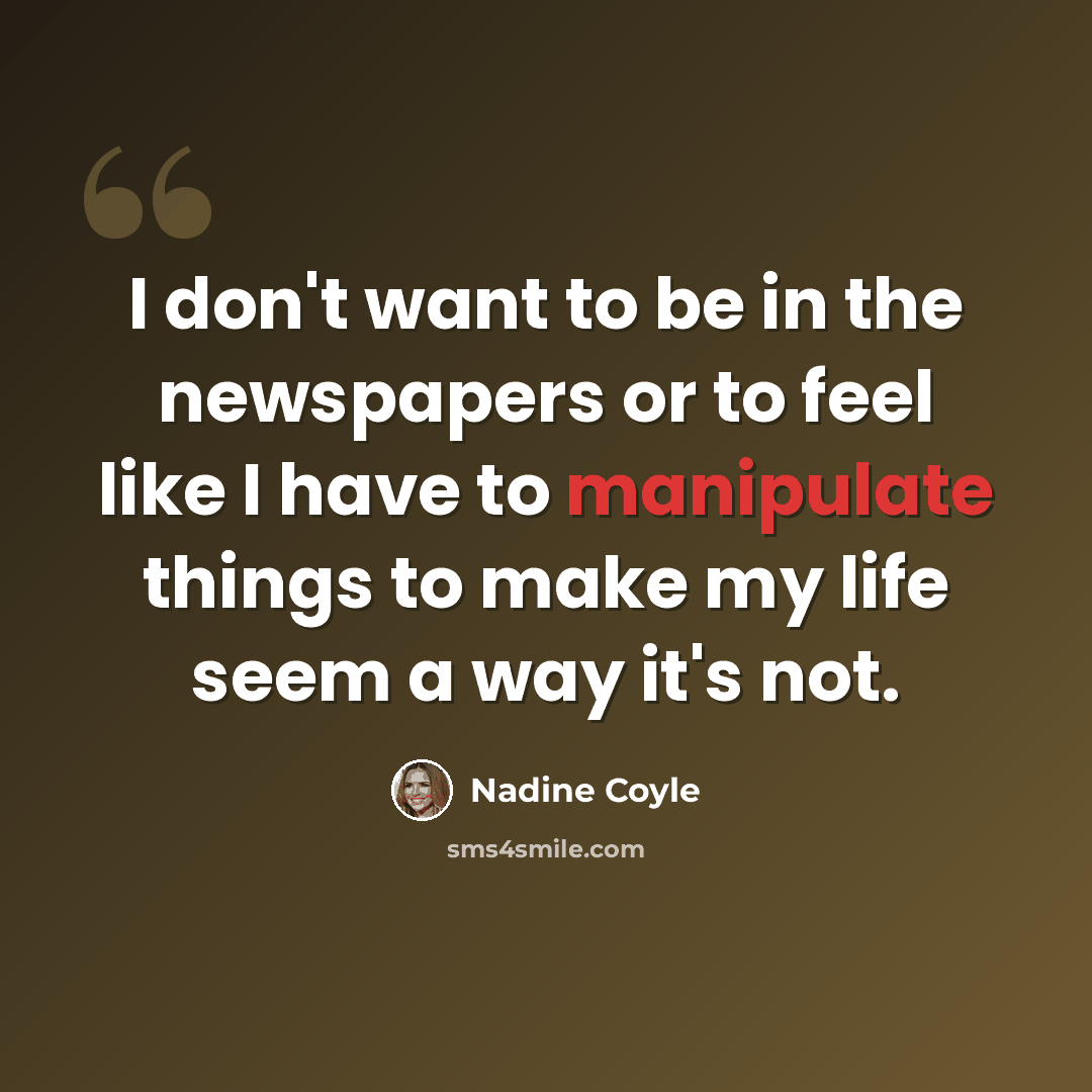 “I don't want to be in the newspapers or to feel like I have to manipulate things to make my life seem a way it's not.” quote by Nadine Coyle