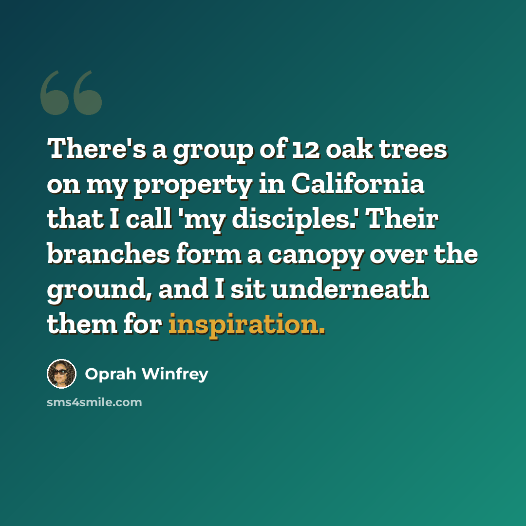 “There's a group of 12 oak trees on my property in California that I call 'my disciples.' Their branches form a canopy over the ground, and I sit underneath them for inspiration.” quote by Oprah Winfrey