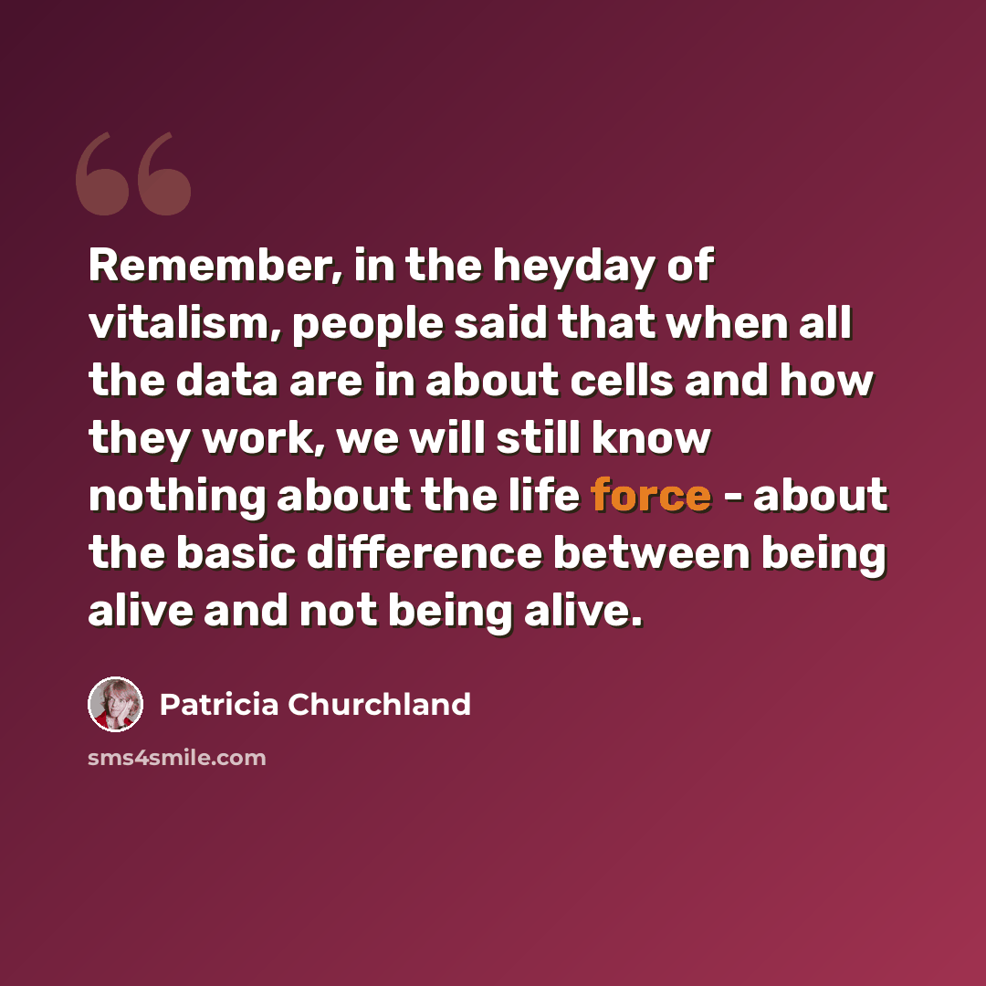 “Remember, in the heyday of vitalism, people said that when all the data are in about cells and how they work, we will still know nothing about the life force - about the basic difference between being alive and not being alive.” quote by Patricia Churchland