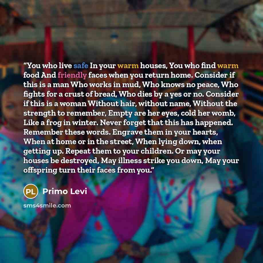 “You who live safe In your warm houses, You who find warm food And friendly faces when you return home. Consider if this is a man Who works in mud, Who knows no peace, Who fights for a crust of bread, Who dies by a yes or no. Consider if this is a woman Without hair, without name, Without the…” quote by Primo Levi
