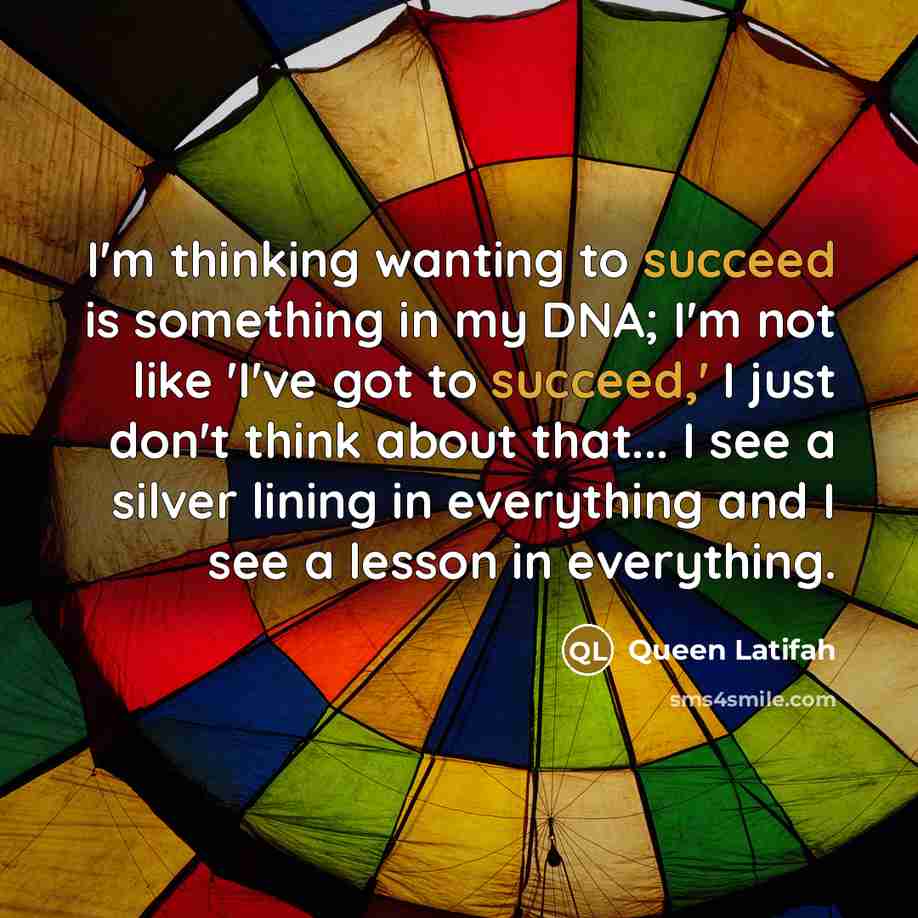 “I'm thinking wanting to succeed is something in my DNA; I'm not like 'I've got to succeed,' I just don't think about that... I see a silver lining in everything and I see a lesson in everything.” quote by Queen Latifah