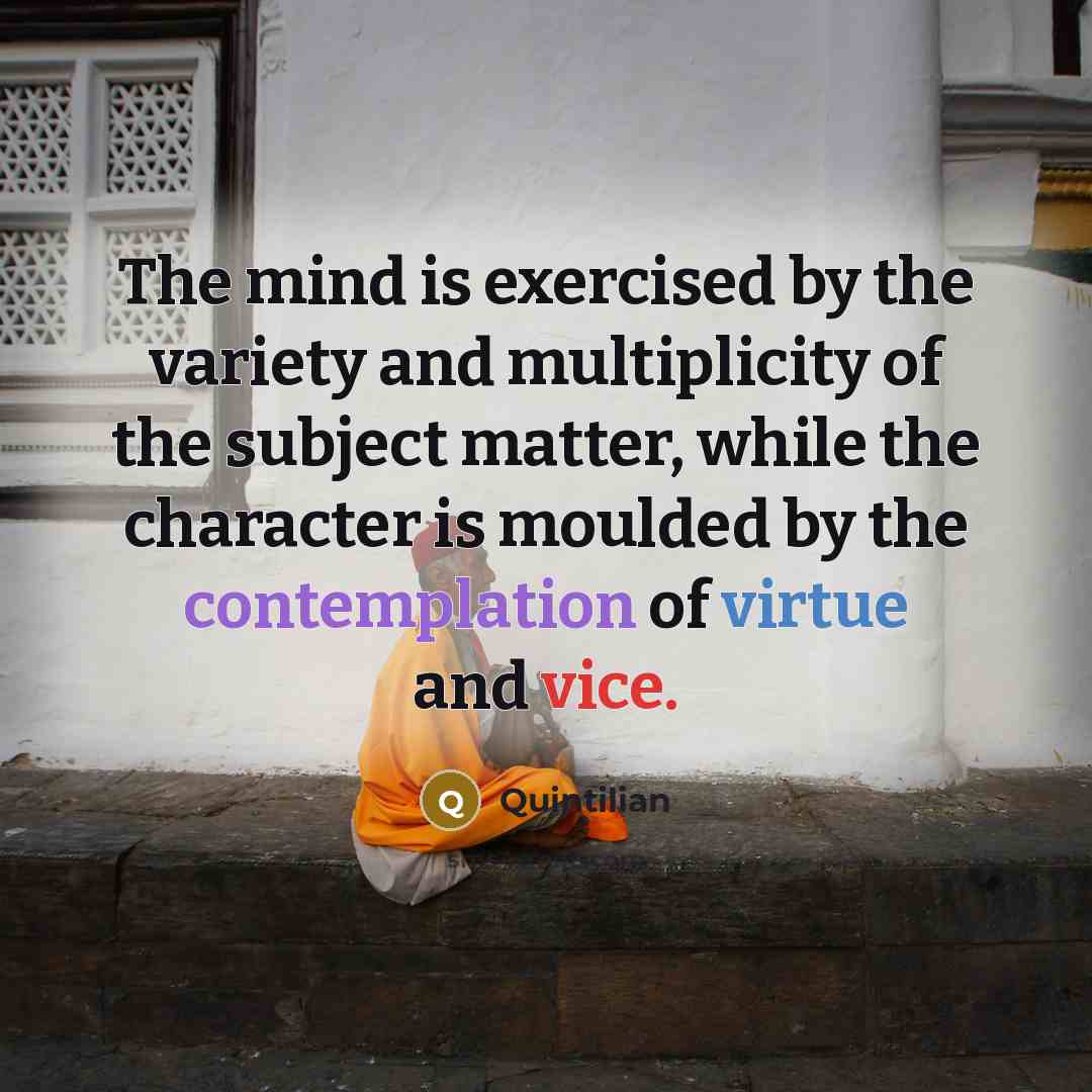 “The mind is exercised by the variety and multiplicity of the subject matter, while the character is moulded by the contemplation of virtue and vice.” quote by Quintilian