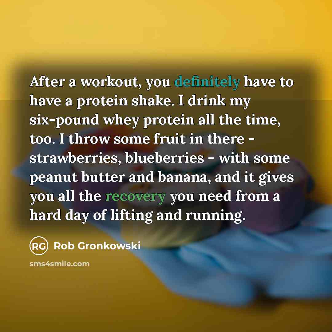 “After a workout, you definitely have to have a protein shake. I drink my six-pound whey protein all the time, too. I throw some fruit in there - strawberries, blueberries - with some peanut butter and banana, and it gives you all the recovery you need from a hard day of lifting and running.” quote by Rob Gronkowski