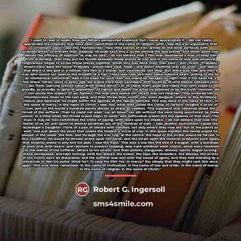 “I used to read in books how our fathers persecuted mankind. But I never appreciated it. I did not really appreciate the infamies that have been committed in the name of religion, until I saw the iron arguments that Christians used. I saw the Thumbscrew—two little pieces of iron, armed on the inner…” quote by Robert G. Ingersoll