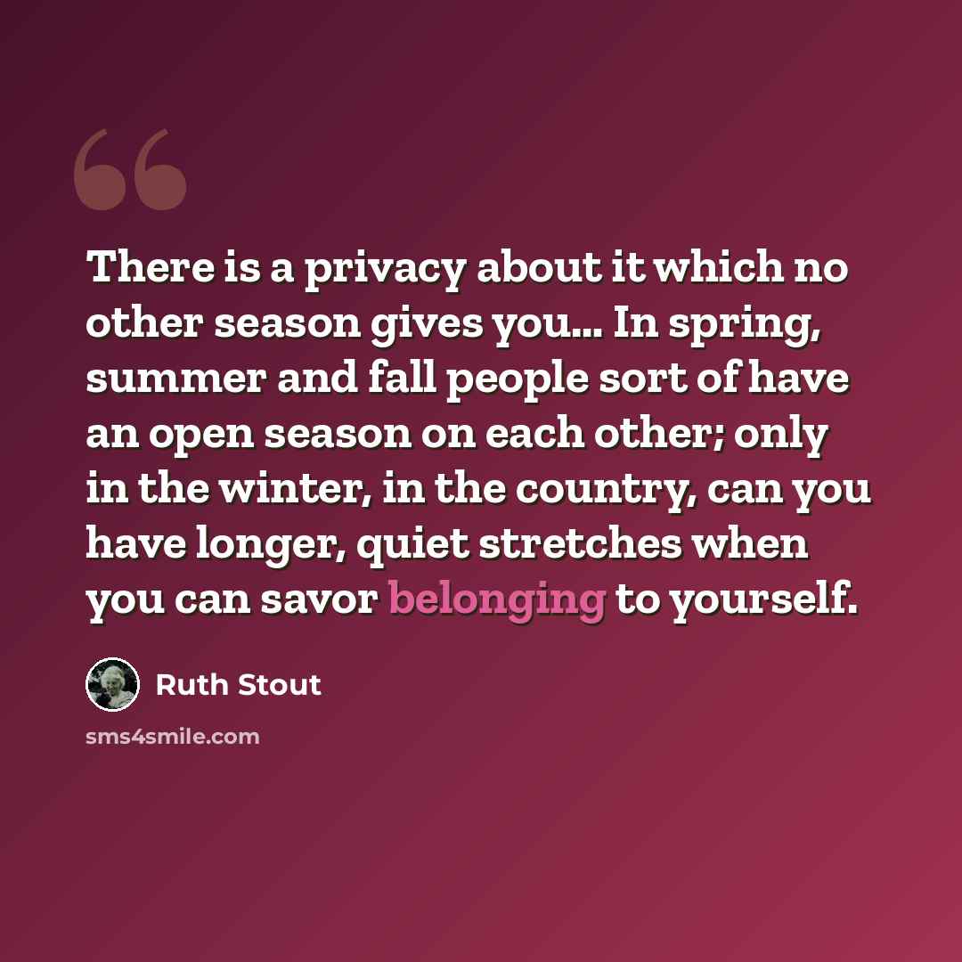 “There is a privacy about it which no other season gives you… In spring, summer and fall people sort of have an open season on each other; only in the winter, in the country, can you have longer, quiet stretches when you can savor belonging to yourself.” quote by Ruth Stout