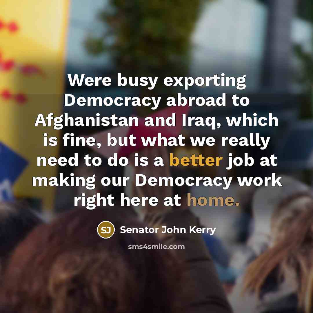 “Were busy exporting Democracy abroad to Afghanistan and Iraq, which is fine, but what we really need to do is a better job at making our Democracy work right here at home.” quote by Senator John Kerry