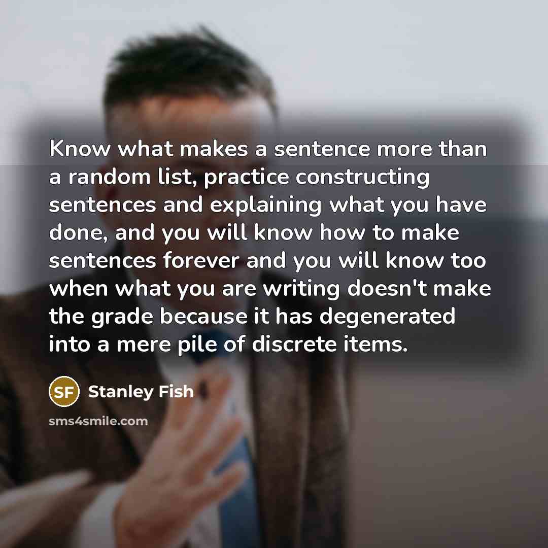“Know what makes a sentence more than a random list, practice constructing sentences and explaining what you have done, and you will know how to make sentences forever and you will know too when what you are writing doesn't make the grade because it has degenerated into a mere pile of discrete items.” quote by Stanley Fish