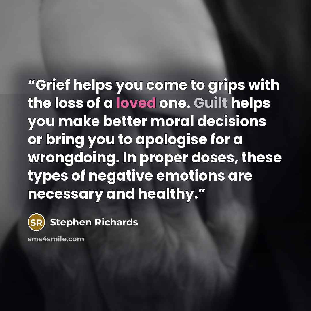 “Grief helps you come to grips with the loss of a loved one. Guilt helps you make better moral decisions or bring you to apologise for a wrongdoing. In proper doses, these types of negative emotions are necessary and healthy.” quote by Stephen Richards