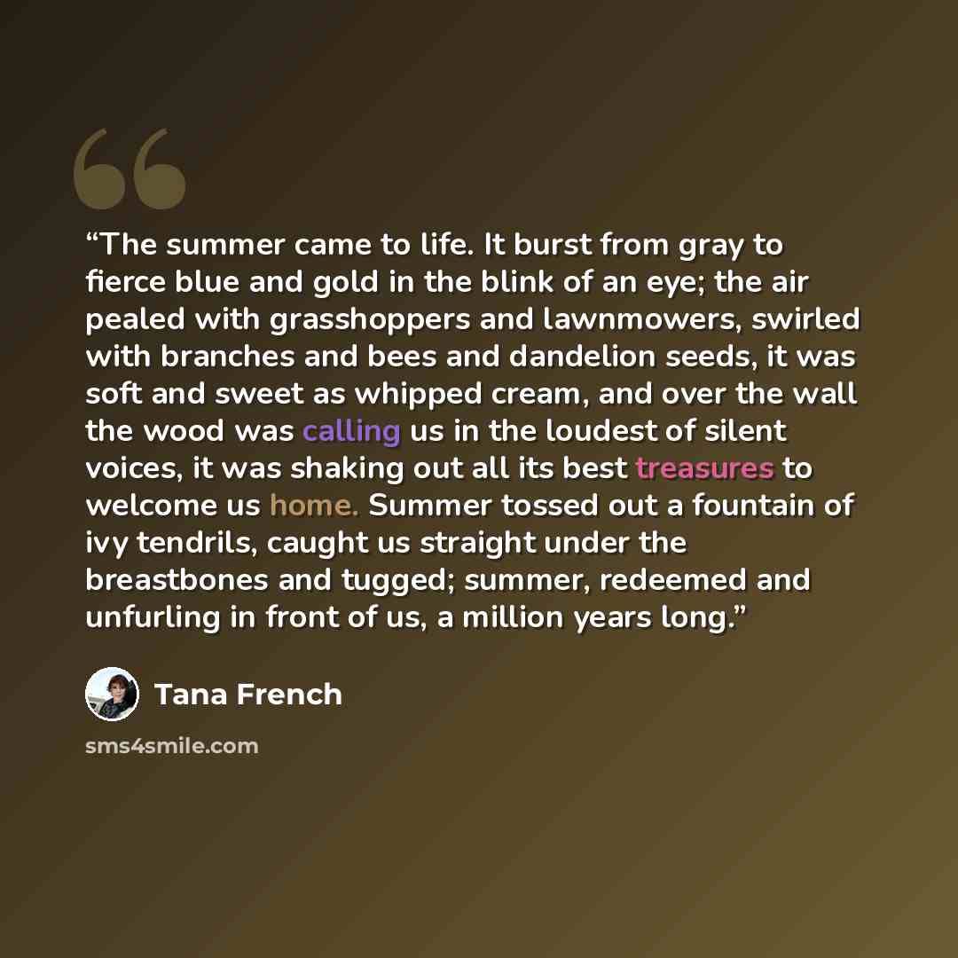 “The summer came to life. It burst from gray to fierce blue and gold in the blink of an eye; the air pealed with grasshoppers and lawnmowers, swirled with branches and bees and dandelion seeds, it was soft and sweet as whipped cream, and over the wall the wood was calling us in the loudest of…” quote by Tana French