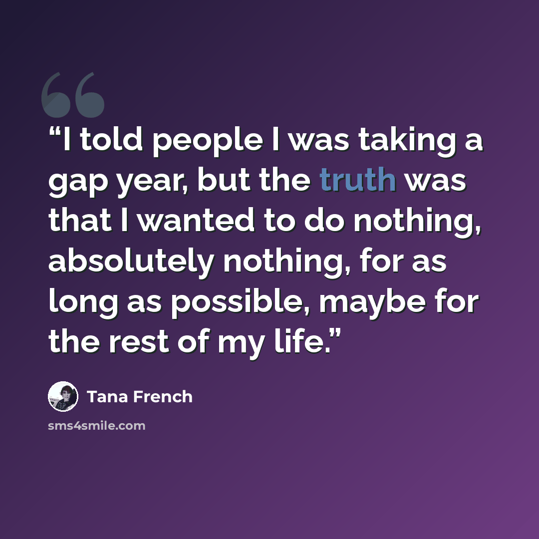 “I told people I was taking a gap year, but the truth was that I wanted to do nothing, absolutely nothing, for as long as possible, maybe for the rest of my life.” quote by Tana French