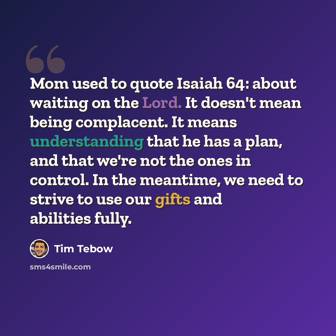 “Mom used to quote Isaiah 64: about waiting on the Lord. It doesn't mean being complacent. It means understanding that he has a plan, and that we're not the ones in control. In the meantime, we need to strive to use our gifts and abilities fully.” quote by Tim Tebow