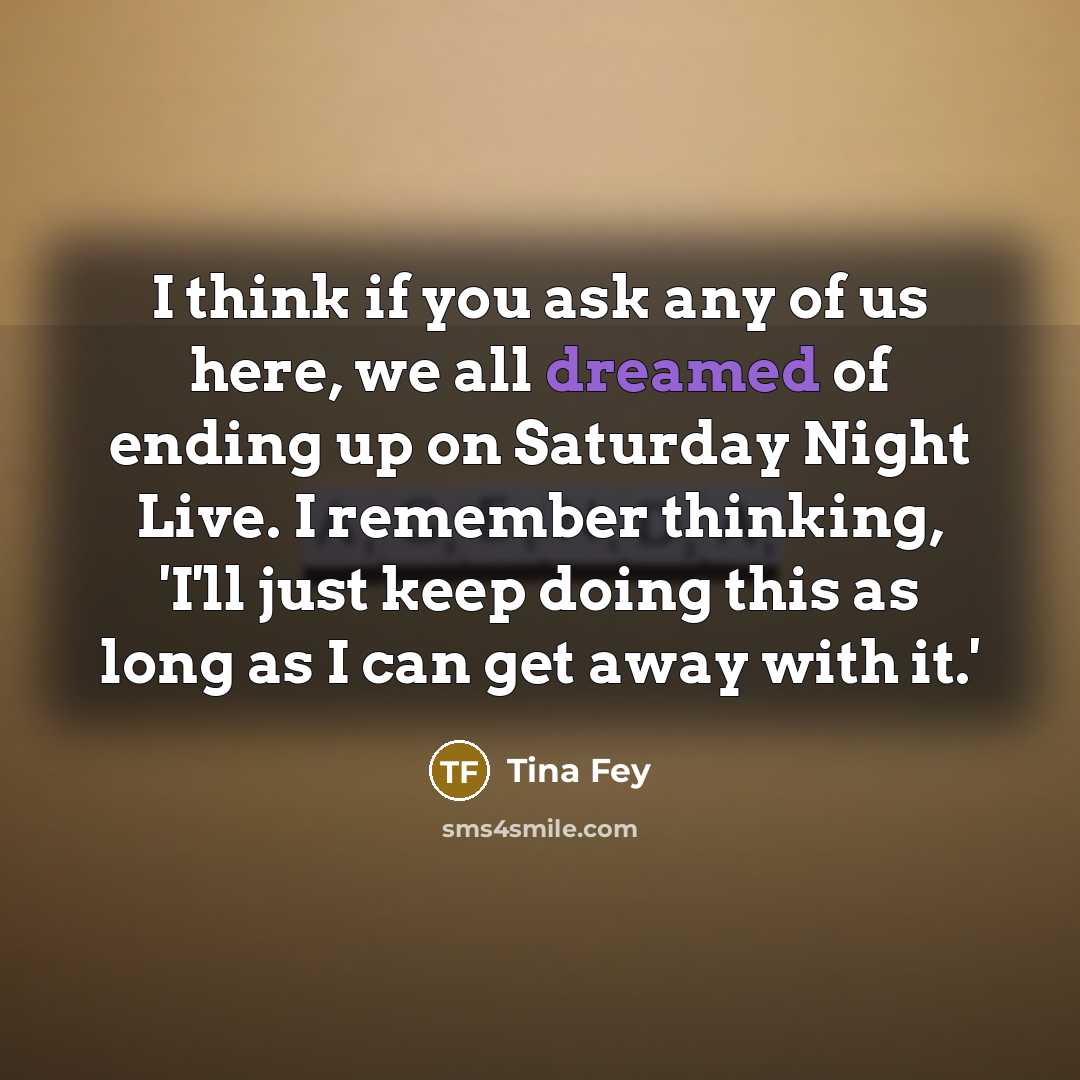 “I think if you ask any of us here, we all dreamed of ending up on Saturday Night Live. I remember thinking, 'I'll just keep doing this as long as I can get away with it.'” quote by Tina Fey