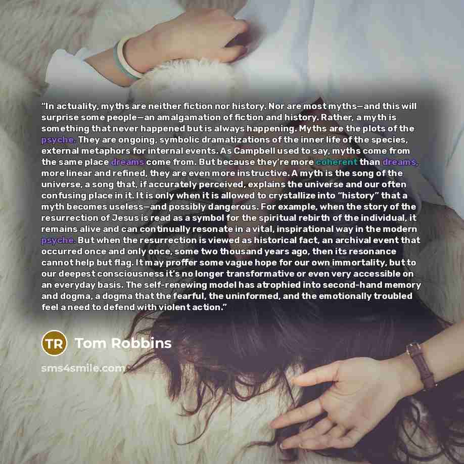 “In actuality, myths are neither fiction nor history. Nor are most myths—and this will surprise some people—an amalgamation of fiction and history. Rather, a myth is something that never happened but is always happening. Myths are the plots of the psyche. They are ongoing, symbolic dramatizations…” quote by Tom Robbins