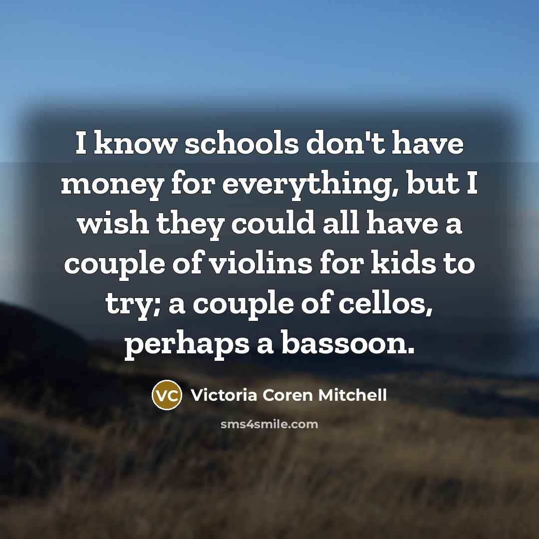 “I know schools don't have money for everything, but I wish they could all have a couple of violins for kids to try; a couple of cellos, perhaps a bassoon.” quote by Victoria Coren Mitchell