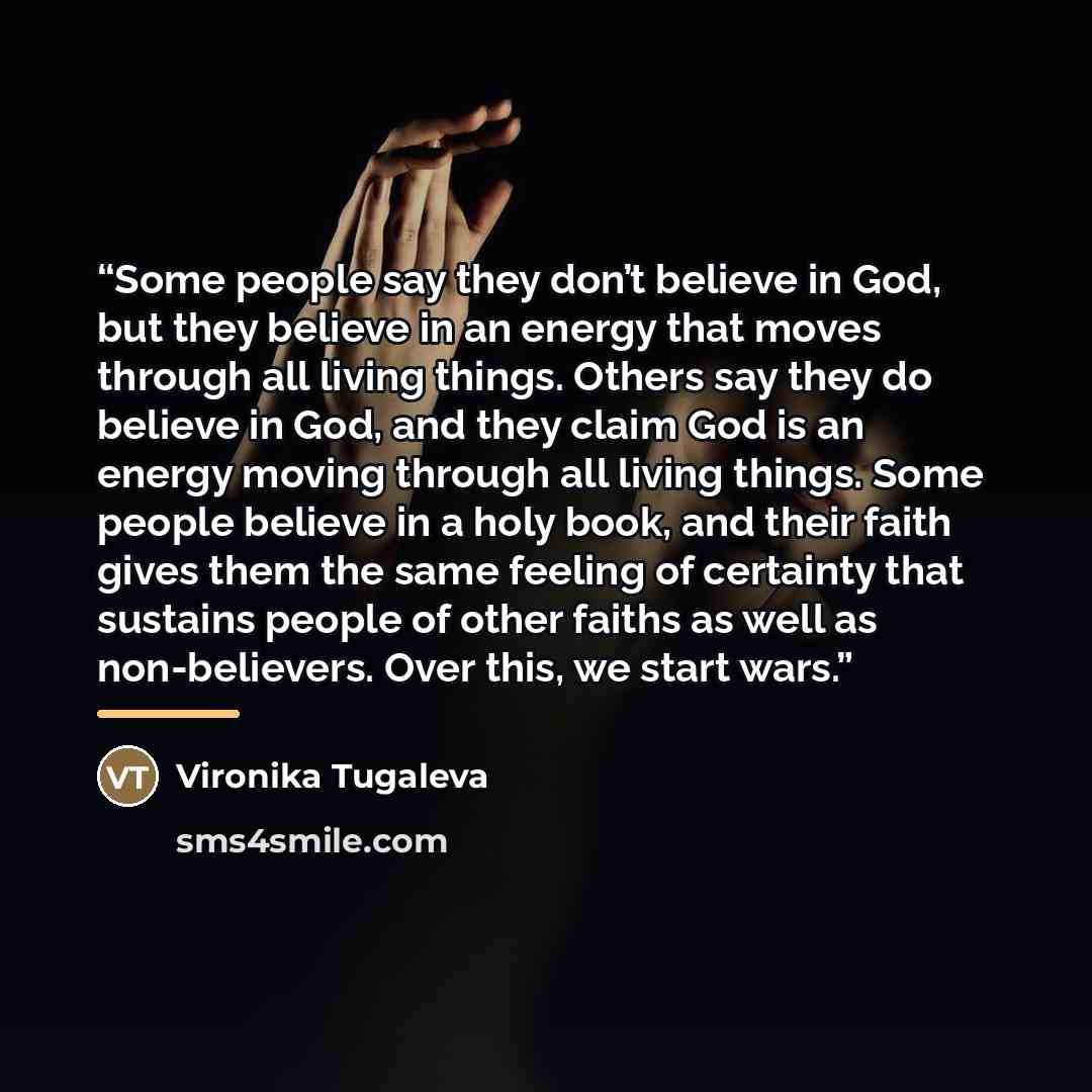 “Some people say they don’t believe in God, but they believe in an energy that moves through all living things. Others say they do believe in God, and they claim God is an energy moving through all living things. Some people believe in a holy book, and their faith gives them the same feeling of…” quote by Vironika Tugaleva