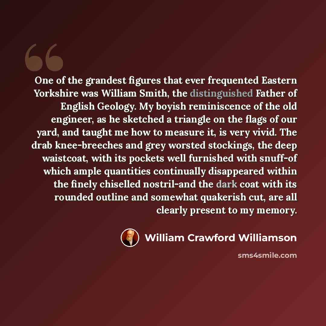 “One of the grandest figures that ever frequented Eastern Yorkshire was William Smith, the distinguished Father of English Geology. My boyish reminiscence of the old engineer, as he sketched a triangle on the flags of our yard, and taught me how to measure it, is very vivid. The drab knee-breeches…” quote by William Crawford Williamson