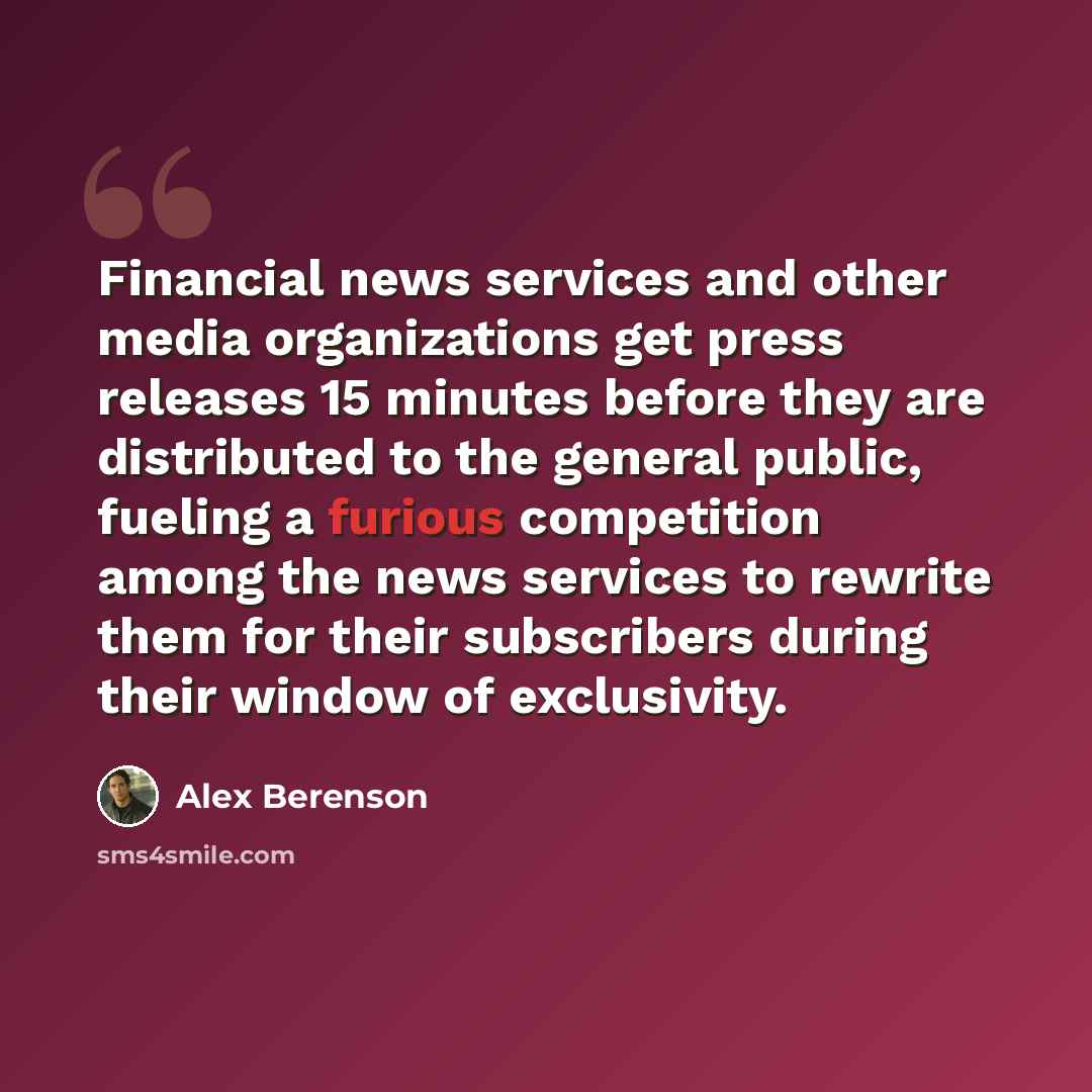 “Financial news services and other media organizations get press releases 15 minutes before they are distributed to the general public, fueling a furious competition among the news services to rewrite them for their subscribers during their window of exclusivity.” quote by Alex Berenson