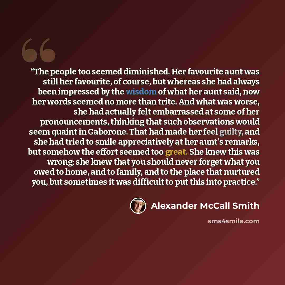 “The people too seemed diminished. Her favourite aunt was still her favourite, of course, but whereas she had always been impressed by the wisdom of what her aunt said, now her words seemed no more than trite. And what was worse, she had actually felt embarrassed at some of her pronouncements…” quote by Alexander McCall Smith