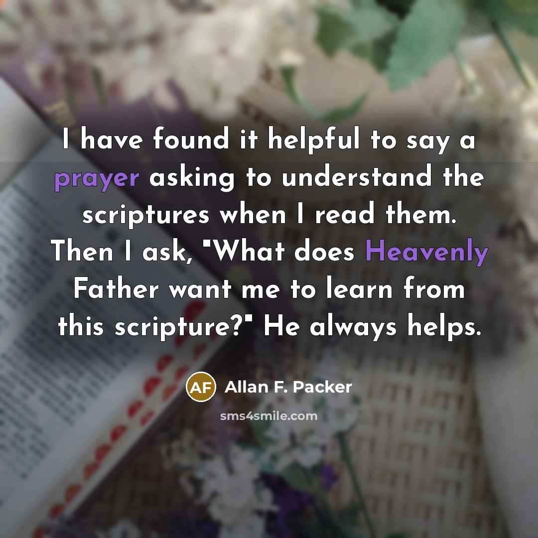 “I have found it helpful to say a prayer asking to understand the scriptures when I read them. Then I ask, "What does Heavenly Father want me to learn from this scripture?" He always helps.” quote by Allan F. Packer