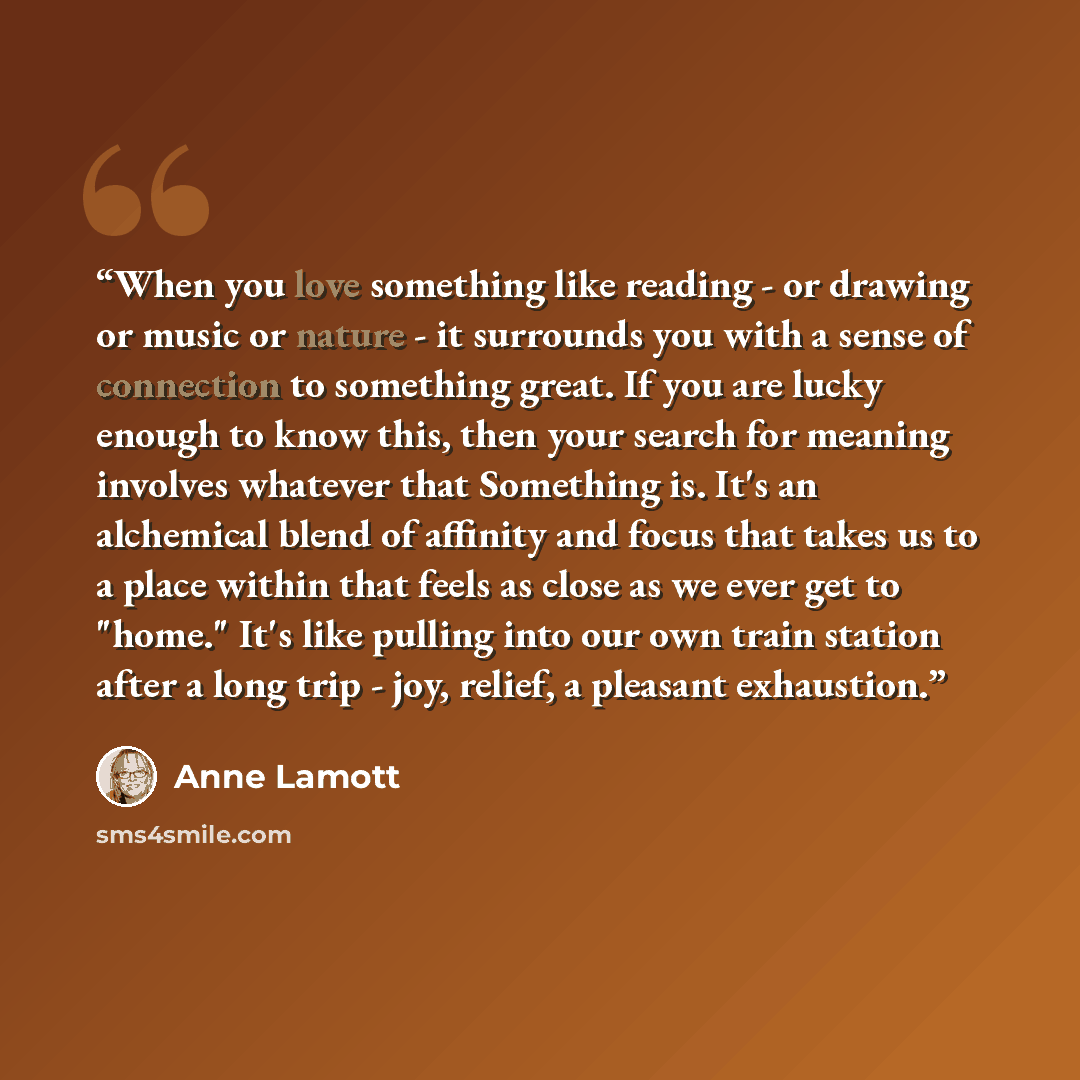 “When you love something like reading - or drawing or music or nature - it surrounds you with a sense of connection to something great. If you are lucky enough to know this, then your search for meaning involves whatever that Something is. It's an alchemical blend of affinity and focus that takes…” quote by Anne Lamott