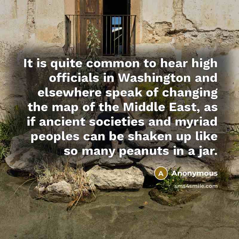 “It is quite common to hear high officials in Washington and elsewhere speak of changing the map of the Middle East, as if ancient societies and myriad peoples can be shaken up like so many peanuts in a jar.” quote by Anonymous