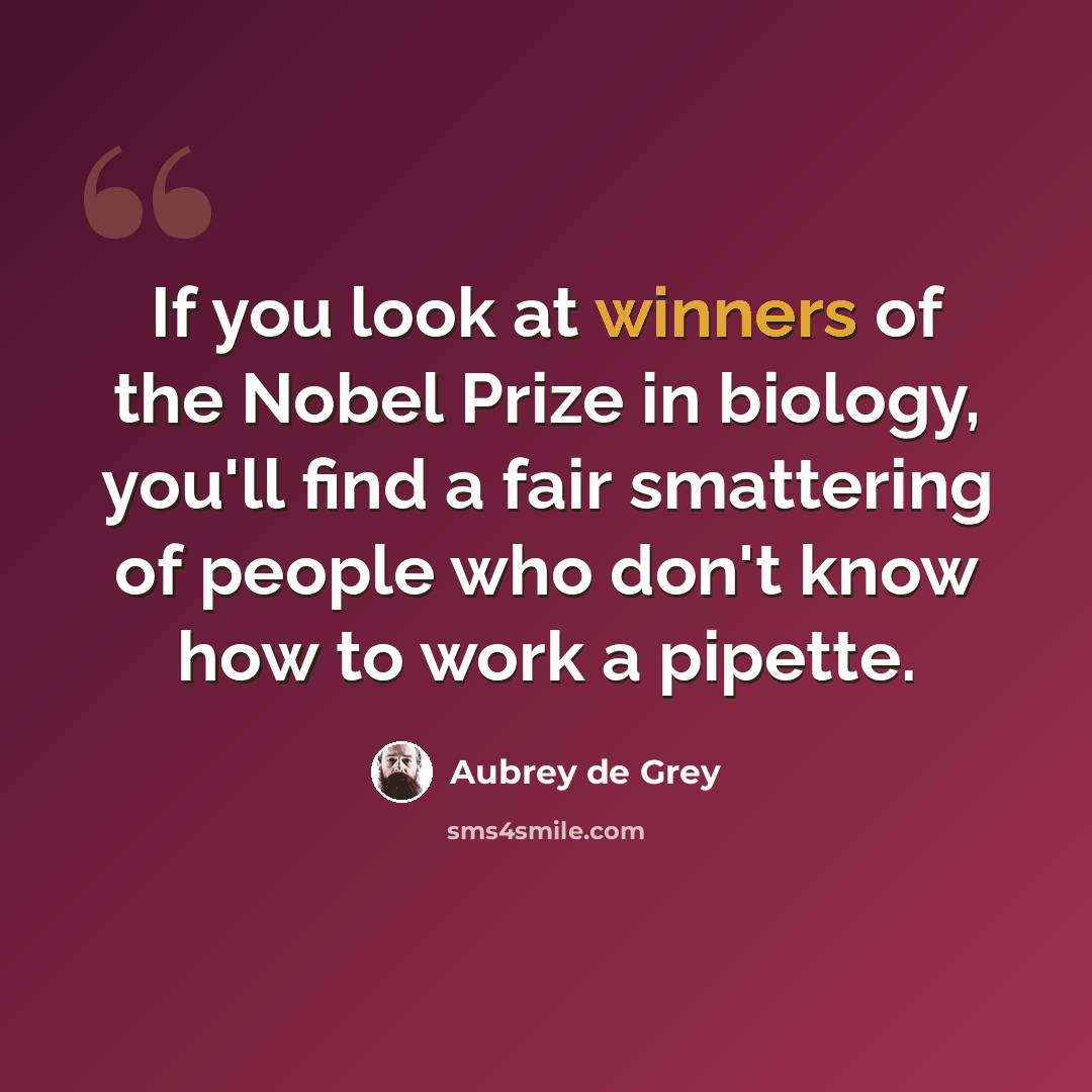 “If you look at winners of the Nobel Prize in biology, you'll find a fair smattering of people who don't know how to work a pipette.” quote by Aubrey de Grey