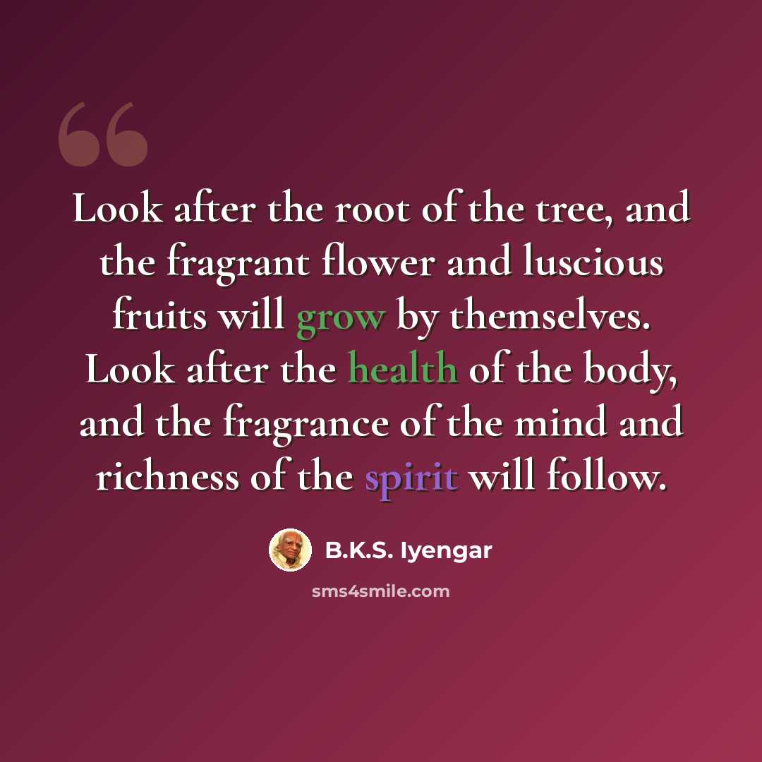 “Look after the root of the tree, and the fragrant flower and luscious fruits will grow by themselves. Look after the health of the body, and the fragrance of the mind and richness of the spirit will follow.” quote by B.K.S. Iyengar
