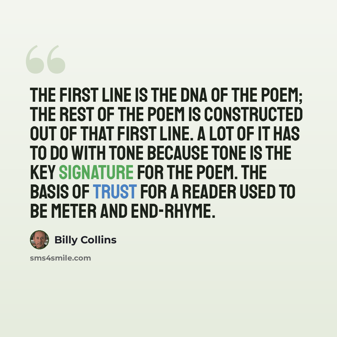 “The first line is the DNA of the poem; the rest of the poem is constructed out of that first line. A lot of it has to do with tone because tone is the key signature for the poem. The basis of trust for a reader used to be meter and end-rhyme.” quote by Billy Collins