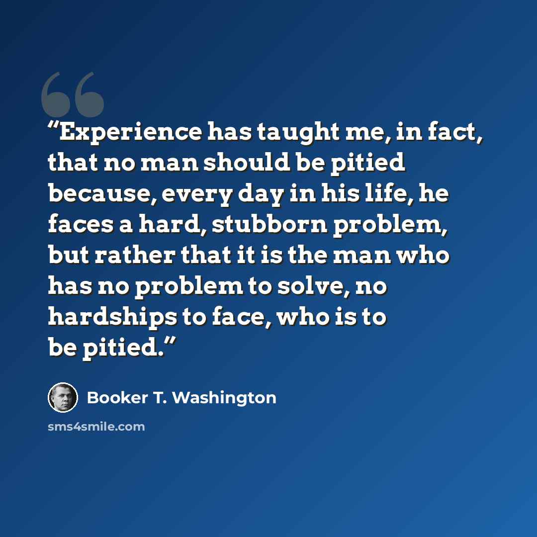 “Experience has taught me, in fact, that no man should be pitied because, every day in his life, he faces a hard, stubborn problem, but rather that it is the man who has no problem to solve, no hardships to face, who is to be pitied.” quote by Booker T. Washington