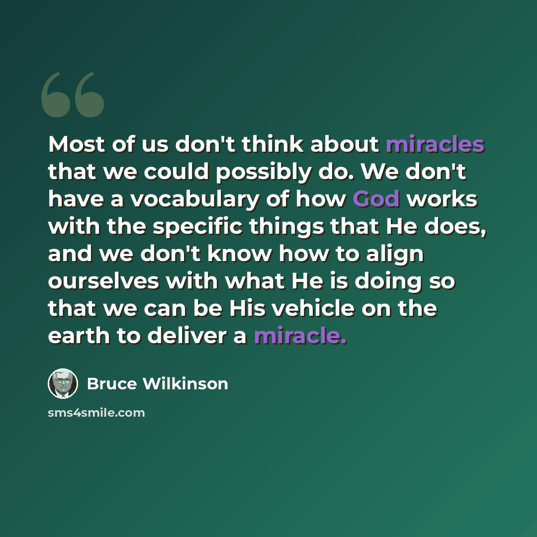 “Most of us don't think about miracles that we could possibly do. We don't have a vocabulary of how God works with the specific things that He does, and we don't know how to align ourselves with what He is doing so that we can be His vehicle on the earth to deliver a miracle.” quote by Bruce Wilkinson