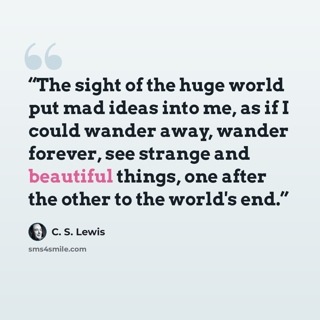 “The sight of the huge world put mad ideas into me, as if I could wander away, wander forever, see strange and beautiful things, one after the other to the world's end.” quote by C. S. Lewis
