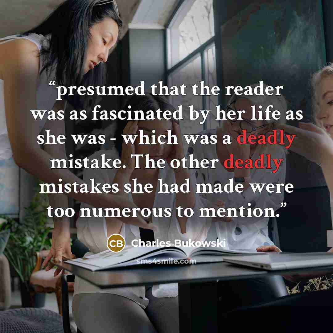“presumed that the reader was as fascinated by her life as she was - which was a deadly mistake. The other deadly mistakes she had made were too numerous to mention.” quote by Charles Bukowski