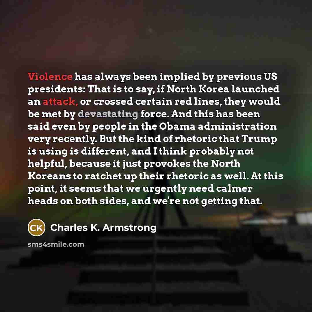 “Violence has always been implied by previous US presidents: That is to say, if North Korea launched an attack, or crossed certain red lines, they would be met by devastating force. And this has been said even by people in the Obama administration very recently. But the kind of rhetoric that Trump…” quote by Charles K. Armstrong