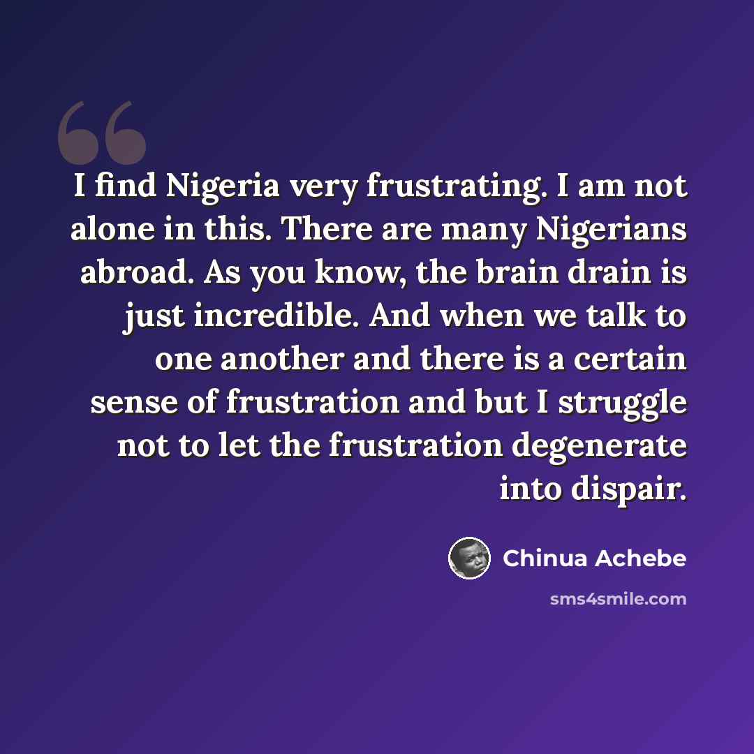 “I find Nigeria very frustrating. I am not alone in this. There are many Nigerians abroad. As you know, the brain drain is just incredible. And when we talk to one another and there is a certain sense of frustration and but I struggle not to let the frustration degenerate into dispair.” quote by Chinua Achebe