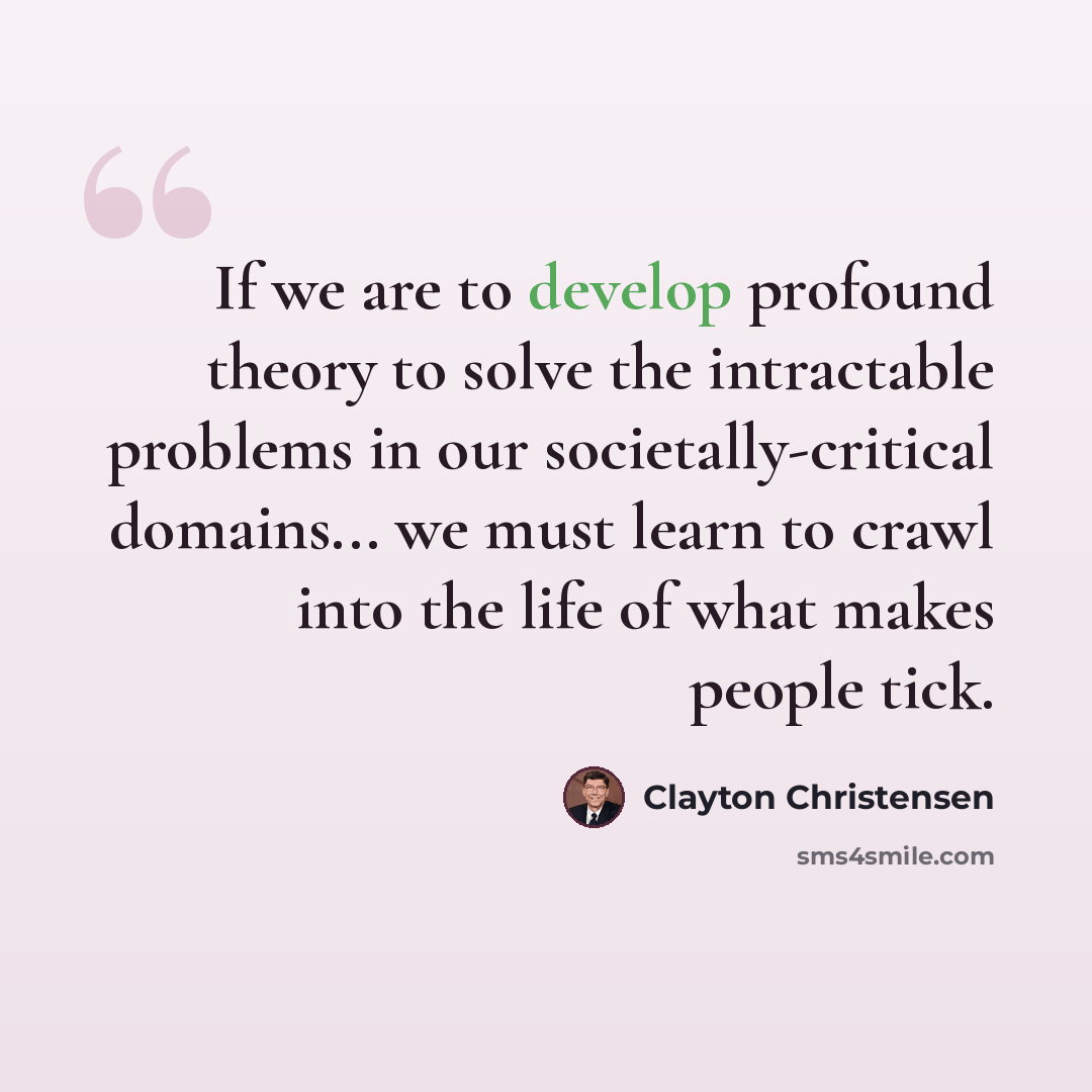“If we are to develop profound theory to solve the intractable problems in our societally-critical domains... we must learn to crawl into the life of what makes people tick.” quote by Clayton Christensen