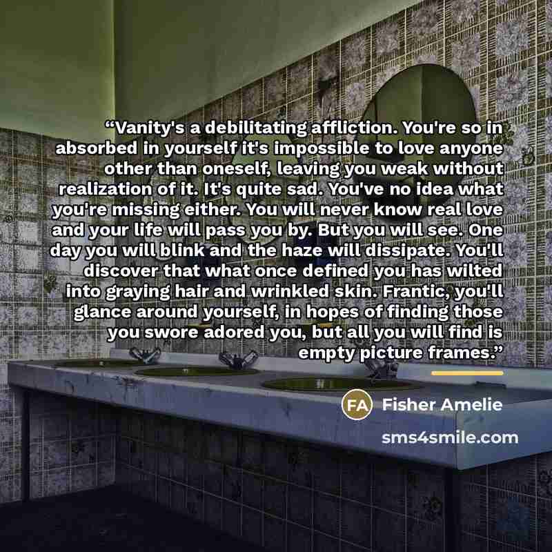 “Vanity's a debilitating affliction. You're so in absorbed in yourself it's impossible to love anyone other than oneself, leaving you weak without realization of it. It's quite sad. You've no idea what you're missing either. You will never know real love and your life will pass you by. But you will…” quote by Fisher Amelie