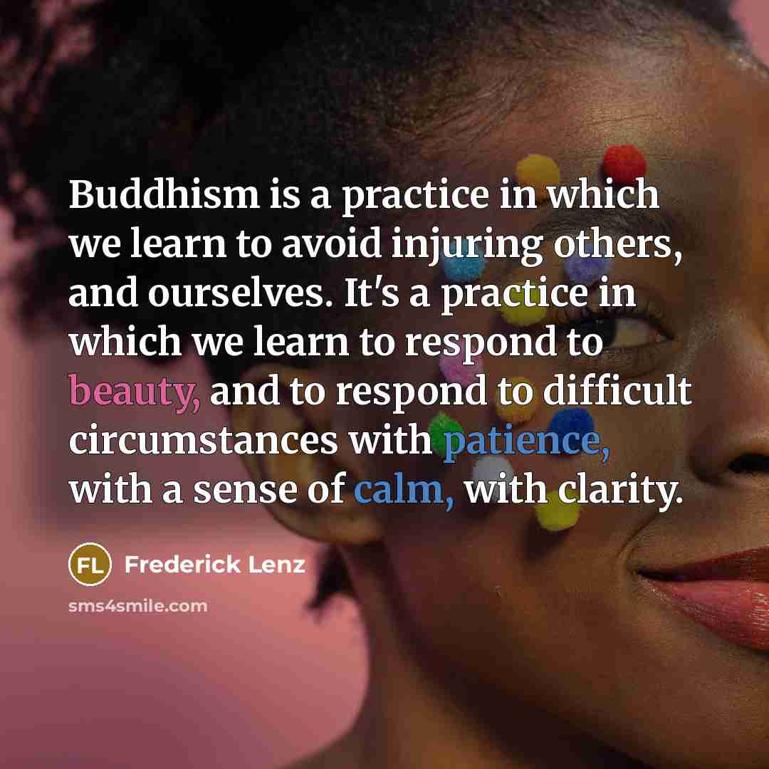 “Buddhism is a practice in which we learn to avoid injuring others, and ourselves. It's a practice in which we learn to respond to beauty, and to respond to difficult circumstances with patience, with a sense of calm, with clarity.” quote by Frederick Lenz
