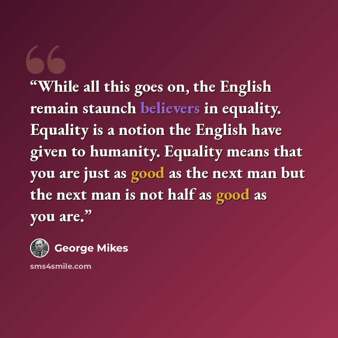 “While all this goes on, the English remain staunch believers in equality. Equality is a notion the English have given to humanity. Equality means that you are just as good as the next man but the next man is not half as good as you are.” quote by George Mikes