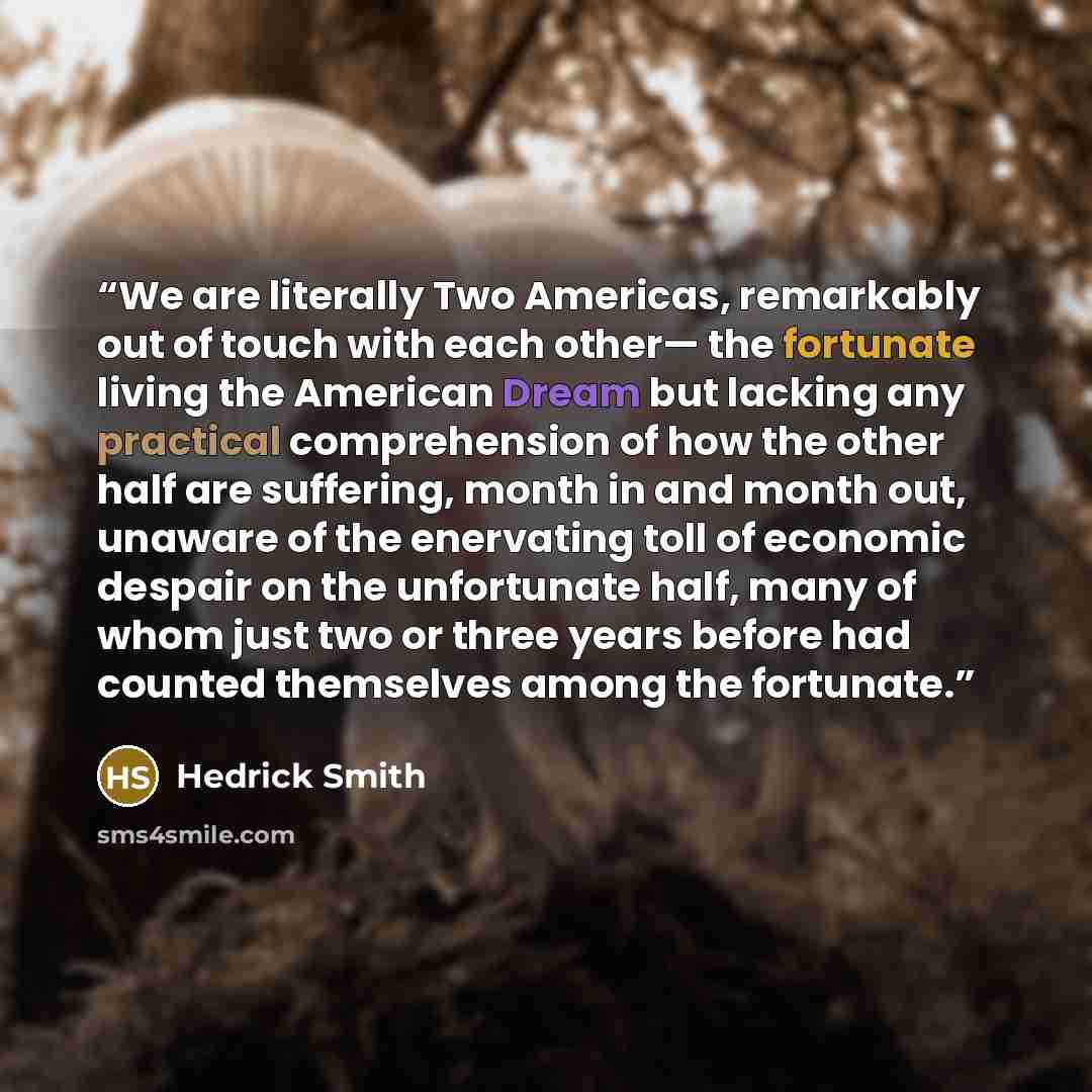 “We are literally Two Americas, remarkably out of touch with each other— the fortunate living the American Dream but lacking any practical comprehension of how the other half are suffering, month in and month out, unaware of the enervating toll of economic despair on the unfortunate half, many of…” quote by Hedrick Smith
