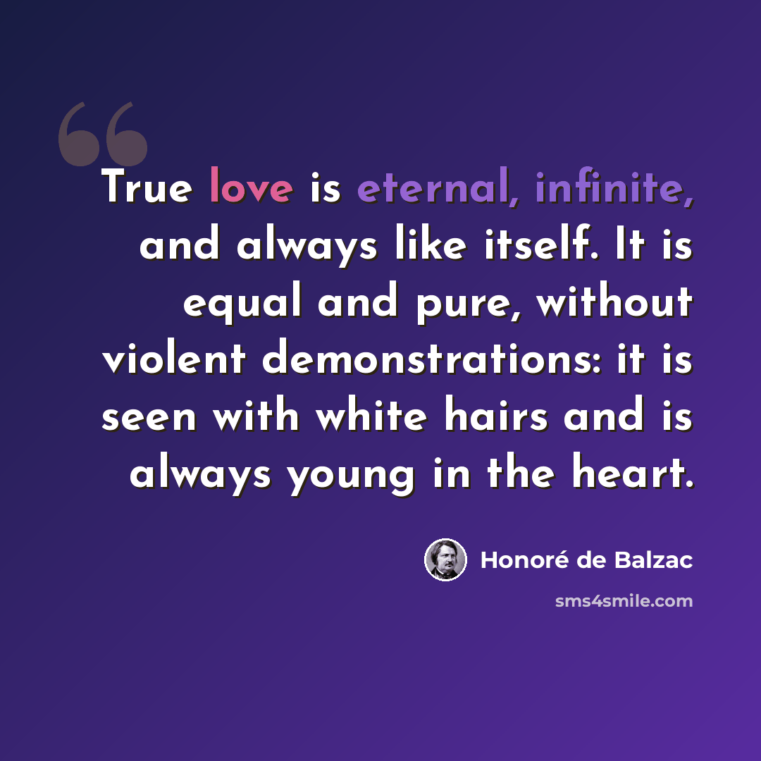 “True love is eternal, infinite, and always like itself. It is equal and pure, without violent demonstrations: it is seen with white hairs and is always young in the heart.” quote by Honore de Balzac