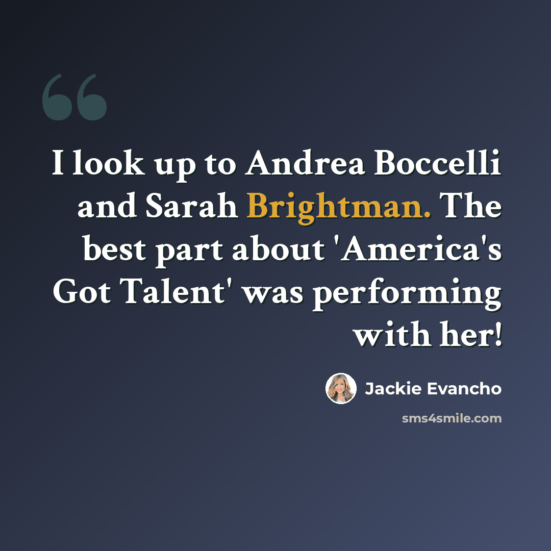 “I look up to Andrea Boccelli and Sarah Brightman. The best part about 'America's Got Talent' was performing with her!” quote by Jackie Evancho