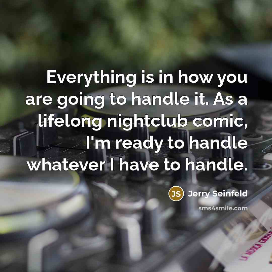 “Everything is in how you are going to handle it. As a lifelong nightclub comic, I'm ready to handle whatever I have to handle.” quote by Jerry Seinfeld