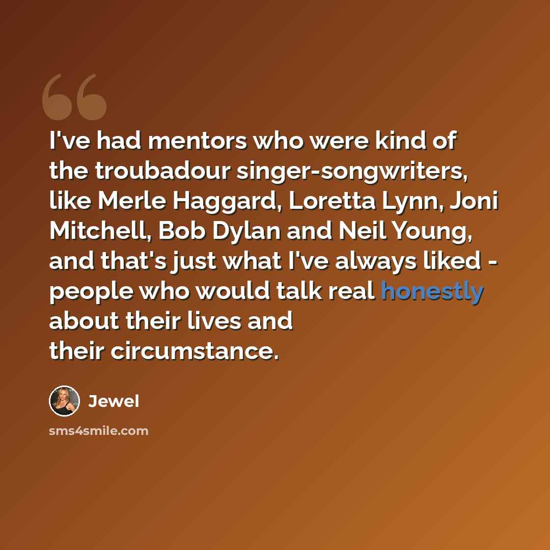 “I've had mentors who were kind of the troubadour singer-songwriters, like Merle Haggard, Loretta Lynn, Joni Mitchell, Bob Dylan and Neil Young, and that's just what I've always liked - people who would talk real honestly about their lives and their circumstance.” quote by Jewel