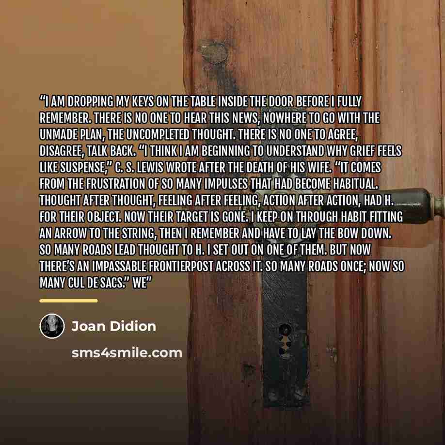 “I am dropping my keys on the table inside the door before I fully remember. There is no one to hear this news, nowhere to go with the unmade plan, the uncompleted thought. There is no one to agree, disagree, talk back. “I think I am beginning to understand why grief feels like suspense,” C. S…” quote by Joan Didion